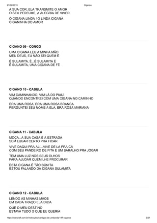 21/02/2019 Ciganos
https://www.tefl.com.br/index.php/cantigas-de-umbanda/147-ciganos 3/21
A SUA COR, ELA TRANSMITE O AMOR
O SEU PERFUME, A ALEGRIA DE VIVER
Ó CIGANA LINDA ! Ó LINDA CIGANA
CIGANINHA DO AMOR
CIGANO 09 - CONGO
UMA CIGANA LEU A MINHA MÃO
MEU DEUS, EU NÃO SEI QUEM É
É SULAMITA, É...É SULAMITA É
É SULAMITA, UMA CIGANA DE FÉ
CIGANO 10 - CABULA
VIM CAMINHANDO, VIM LÁ DO PIAUÍ
QUANDO ENCONTREI COM UMA CIGANA NO CAMINHO
ERA UMA ROSA, ERA UMA ROSA BRANCA
PERGUNTEI SEU NOME A ELA, ERA ROSA MARIANA
CIGANA 11 - CABULA
MOÇA...A SUA CASA É A ESTRADA
SEM LUGAR CERTO PRA FICAR
VIVE DAQUI PRA ALI...VIVE DE LÁ PRA CÁ
COM SEU PANDEIRO DE FITA E UM BARALHO PRA JOGAR
TEM UMA LUZ NOS SEUS OLHOS
PARA AJUDAR QUEM LHE PROCURAR
ESTA CIGANA É TÃO BONITA
ESTOU FALANDO DA CIGANA SULAMITA
CIGANO 12 - CABULA
LENDO AS MINHAS MÃOS
EM CADA TRAÇO ELA DIZIA
QUE O MEU DESTINO
ESTAVA TUDO O QUE EU QUERIA
 