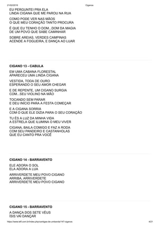21/02/2019 Ciganos
https://www.tefl.com.br/index.php/cantigas-de-umbanda/147-ciganos 4/21
EU PERGUNTEI PRA ELA
LINDA CIGANA QUE ME PAROU NA RUA
COMO PODE VER NAS MÃOS
O QUE MEU CORAÇÃO TANTO PROCURA
É QUE EU TENHO O DOM...DOM DA MAGIA
DE UM POVO QUE SABE CAMINHAR
SOBRE AREIAS, VERDES CAMPINAS
ACENDE A FOGUEIRA, E DANÇA AO LUAR
CIGANO 13 - CABULA
EM UMA CABANA FLORESTAL
APARECEU UMA LINDA CIGANA
VESTIDA, TODA DE OURO
ESPERANDO O SEU AMOR CHEGAR
E DE REPENTE, UM CIGANO SURGIA
COM...SEU VIOLINO NA MÃO
TOCANDO SEM PARAR
E DEU INÍCIO PARA A FESTA COMEÇAR
E A CIGANA SORRIA
COM O QUE ELE DIZIA PARA O SEU CORAÇÃO
TU ÉS A LUZ DA MINHA VIDA
A ESTRELA QUE ILUMINA O MEU VIVER
CIGANA, BAILA COMIGO E FAZ A RODA
COM SEU PANDEIRO E CASTANHOLAS
QUE EU CANTO PRA VOCÊ
CIGANO 14 - BARRAVENTO
ELE ADORA O SOL
ELA ADORA A LUA
ARRIVERDETE MEU POVO CIGANO
ARRIBA, ARRIVERDETE
ARRIVERDETE MEU POVO CIGANO
CIGANO 15 - BARRAVENTO
A DANÇA DOS SETE VÉUS
ÍSIS VAI DANÇAR
Ê Ê Ê
 