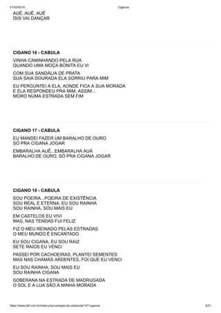 21/02/2019 Ciganos
https://www.tefl.com.br/index.php/cantigas-de-umbanda/147-ciganos 5/21
AUÊ, AUÊ, AUÊ
ÍSIS VAI DANÇAR
CIGANO 16 - CABULA
VINHA CAMINHANDO PELA RUA
QUANDO UMA MOÇA BONITA EU VI
COM SUA SANDÁLIA DE PRATA
SUA SAIA DOURADA ELA SORRIU PARA MIM
EU PERGUNTEI A ELA, AONDE FICA A SUA MORADA
E ELA RESPONDEU PRA MIM, ASSIM...
MORO NUMA ESTRADA SEM FIM
CIGANO 17 - CABULA
EU MANDEI FAZER UM BARALHO DE OURO
SÓ PRA CIGANA JOGAR
EMBARALHA AUÊ...EMBARALHA AUÁ
BARALHO DE OURO, SÓ PRA CIGANA JOGAR
CIGANO 18 - CABULA
SOU POEIRA...POEIRA DE EXISTÊNCIA
SOU REAL E ETERNA, EU SOU RAINHA
SOU RAINHA, SOU MAIS EU
EM CASTELOS EU VIVI
MAS, NAS TENDAS FUI FELIZ
FIZ O MEU REINADO PELAS ESTRADAS
O MEU MUNDO É ENCANTADO
EU SOU CIGANA, EU SOU RAIZ
SETE RAIOS EU VENCI
PASSEI POR CACHOEIRAS, PLANTEI SEMENTES
MAS NAS CHAMAS ARDENTES, FOI QUE EU VENCI
EU SOU RAINHA, SOU MAIS EU
SOU RAINHA CIGANA
SOBERANA NA ESTRADA DE MADRUGADA
O SOL E A LUA SÃO A MINHA MORADA
 