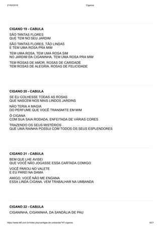 21/02/2019 Ciganos
https://www.tefl.com.br/index.php/cantigas-de-umbanda/147-ciganos 6/21
CIGANO 19 - CABULA
SÃO TANTAS FLORES
QUE TEM NO SEU JARDIM
SÃO TANTAS FLORES, TÃO LINDAS
E TEM UMA ROSA PRA MIM
TEM UMA ROSA, TEM UMA ROSA SIM
NO JARDIM DA CIGANINHA, TEM UMA ROSA PRA MIM
TEM ROSAS DE AMOR, ROSAS DE CARIDADE
TEM ROSAS DE ALEGRIA, ROSAS DE FELICIDADE
CIGANO 20 - CABULA
SE EU COLHESSE TODAS AS ROSAS
QUE NASCEM NOS MAIS LINDOS JARDINS
NÃO TERIA A MAGIA
DO PERFUME QUE VOCÊ TRANSMITE EM MIM
Ó CIGANA
COM SUA SAIA RODADA, ENFEITADA DE VÁRIAS CORES
TRAZENDO OS SEUS MISTÉRIOS
QUE UMA RAINHA POSSUI COM TODOS OS SEUS ESPLENDORES
CIGANO 21 - CABULA
BEM QUE LHE AVISEI
QUE VOCÊ NÃO JOGASSE ESSA CARTADA COMIGO
VOCÊ PAROU NO VALETE
E EU PAREI NA DAMA
AMIGO, VOCÊ NÃO ME ENGANA
ESSA LINDA CIGANA, VEM TRABALHAR NA UMBANDA
CIGANO 22 - CABULA
CIGANINHA, CIGANINHA, DA SANDÁLIA DE PAU
 