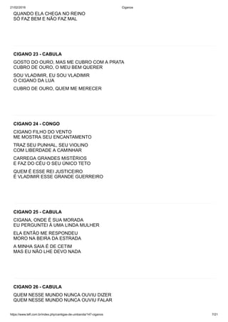 21/02/2019 Ciganos
https://www.tefl.com.br/index.php/cantigas-de-umbanda/147-ciganos 7/21
QUANDO ELA CHEGA NO REINO
SÓ FAZ BEM E NÃO FAZ MAL
CIGANO 23 - CABULA
GOSTO DO OURO, MAS ME CUBRO COM A PRATA
CUBRO DE OURO, O MEU BEM QUERER
SOU VLADIMIR, EU SOU VLADIMIR
O CIGANO DA LUA
CUBRO DE OURO, QUEM ME MERECER
CIGANO 24 - CONGO
CIGANO FILHO DO VENTO
ME MOSTRA SEU ENCANTAMENTO
TRAZ SEU PUNHAL, SEU VIOLINO
COM LIBERDADE A CAMINHAR
CARREGA GRANDES MISTÉRIOS
E FAZ DO CÉU O SEU ÚNICO TETO
QUEM É ESSE REI JUSTICEIRO
É VLADIMIR ESSE GRANDE GUERREIRO
CIGANO 25 - CABULA
CIGANA, ONDE É SUA MORADA
EU PERGUNTEI Á UMA LINDA MULHER
ELA ENTÃO ME RESPONDEU
MORO NA BEIRA DA ESTRADA
A MINHA SAIA É DE CETIM
MAS EU NÃO LHE DEVO NADA
CIGANO 26 - CABULA
QUEM NESSE MUNDO NUNCA OUVIU DIZER
QUEM NESSE MUNDO NUNCA OUVIU FALAR
 