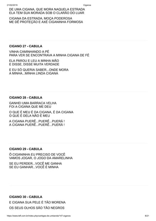 21/02/2019 Ciganos
https://www.tefl.com.br/index.php/cantigas-de-umbanda/147-ciganos 8/21
DE UMA CIGANA, QUE MORA NAQUELA ESTRADA
ELA TEM SUA MORADA SOB O CLARÃO DO LUAR
CIGANA DA ESTRADA, MOÇA PODEROSA
ME DÊ PROTEÇÃO E AXÉ CIGANINHA FORMOSA
CIGANO 27 - CABULA
VINHA CAMINHANDO A PÉ
PARA VER SE ENCONTRAVA A MINHA CIGANA DE FÉ
ELA PAROU E LEU A MINHA MÃO
E DISSE, DISSE MUITA VERDADE
E EU SÓ QUERIA SABER...ONDE MORA
A MINHA...MINHA LINDA CIGANA
CIGANO 28 - CABULA
GANHEI UMA BARRACA VELHA
FOI A CIGANA QUE ME DEU
O QUE É MEU É DA CIGANA, É DA CIGANA
O QUE É DELA NÃO É MEU
A CIGANA PUERÊ...PUERÊ...PUERÁ !
A CIGANA PUERÊ...PUERÊ...PUERÁ !
CIGANO 29 - CABULA
Ô CIGANINHA EU PRECISO DE VOCÊ
VAMOS JOGAR, O JOGO DA AMARELINHA
SE EU PERDER...VOCÊ ME GANHA
SE EU GANHAR...VOCÊ É MINHA
CIGANO 30 - CABULA
E CIGANA SUA PELE É TÃO MORENA
OS SEUS OLHOS SÃO TÃO NEGROS
 