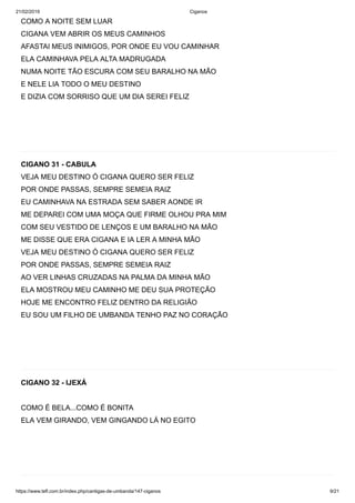 21/02/2019 Ciganos
https://www.tefl.com.br/index.php/cantigas-de-umbanda/147-ciganos 9/21
COMO A NOITE SEM LUAR
CIGANA VEM ABRIR OS MEUS CAMINHOS
AFASTAI MEUS INIMIGOS, POR ONDE EU VOU CAMINHAR
ELA CAMINHAVA PELA ALTA MADRUGADA
NUMA NOITE TÃO ESCURA COM SEU BARALHO NA MÃO
E NELE LIA TODO O MEU DESTINO
E DIZIA COM SORRISO QUE UM DIA SEREI FELIZ
CIGANO 31 - CABULA
VEJA MEU DESTINO Ó CIGANA QUERO SER FELIZ
POR ONDE PASSAS, SEMPRE SEMEIA RAIZ
EU CAMINHAVA NA ESTRADA SEM SABER AONDE IR
ME DEPAREI COM UMA MOÇA QUE FIRME OLHOU PRA MIM
COM SEU VESTIDO DE LENÇOS E UM BARALHO NA MÃO
ME DISSE QUE ERA CIGANA E IA LER A MINHA MÃO
VEJA MEU DESTINO Ó CIGANA QUERO SER FELIZ
POR ONDE PASSAS, SEMPRE SEMEIA RAIZ
AO VER LINHAS CRUZADAS NA PALMA DA MINHA MÃO
ELA MOSTROU MEU CAMINHO ME DEU SUA PROTEÇÃO
HOJE ME ENCONTRO FELIZ DENTRO DA RELIGIÃO
EU SOU UM FILHO DE UMBANDA TENHO PAZ NO CORAÇÃO
CIGANO 32 - IJEXÁ
COMO É BELA...COMO É BONITA
ELA VEM GIRANDO, VEM GINGANDO LÁ NO EGITO
 