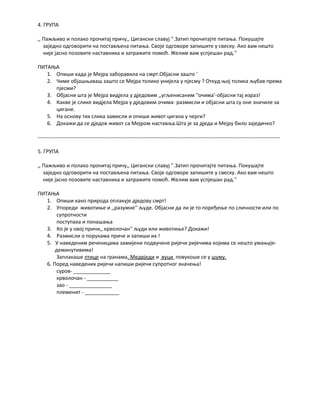 4. ГРУПА 
,, Пажљиво и полако прочитај причу,, Цигански славуј ''.Затип прочитајте питања. Покушајте 
заједно одговорити на постављена питања. Своје одговоре запишите у свеску. Ако вам нешто 
није јасно позовите наставника и затражите помоћ. Желим вам успјешан рад.'' 
ПИТАЊА 
1. Опиши када је Мејра заборавила на смрт.Објасни зашто ' 
2. Чиме објашњаваш зашто се Мејра толико унијела у пјесму ? Откуд њој толика љубав према 
пјесми? 
3. Објасни шта је Мејра видјела у дједовим ,,угљенисаним ''очима'-објасни тај израз! 
4. Какве је слике видјела Мејра у дједовим очима- размисли и објасни шта су оне значиле за 
цигане. 
5. На основу тих слика замисли и опиши живот цигана у черги? 
6. Докажи да се дједов живот са Мејром наставља.Шта је за дједа и Мејру било заједичко? 
------------------------------------------------------------------------------------------------------------------------------------------ 
5. ГРУПА 
,, Пажљиво и полако прочитај причу,, Цигански славуј ''.Затип прочитајте питања. Покушајте 
заједно одговорити на постављена питања. Своје одговоре запишите у свеску. Ако вам нешто 
није јасно позовите наставника и затражите помоћ. Желим вам успјешан рад.'' 
ПИТАЊА 
1. Опиши како природа оплакује дједову смрт! 
2. Упореди животиње и ,,разумне'' људе. Објасни да ли је то поређење по сличности или по 
супротности 
поступака и понашања 
3. Ко је у овој причи,, крволочан'' људи или животиње? Докажи! 
4. Размисли о порукама приче и запиши их ! 
5. У наведеним реченицама замијени подвучене ријечи ријечима којима се нешто умањује- 
деминутивима! 
Заплакаше птице на гранама. Медвједи и вуци повукоше се у шуму. 
6. Поред наведених ријечи напиши ријечи супротног значења! 
суров- _____________ 
крволочан - ___________ 
зао - _______________ 
племенит - ____________ 

