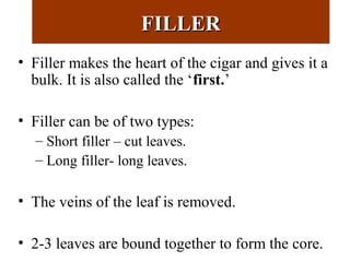 FILLERFILLER
• Filler makes the heart of the cigar and gives it a
bulk. It is also called the ‘first.’
• Filler can be of two types:
– Short filler – cut leaves.
– Long filler- long leaves.
• The veins of the leaf is removed.
• 2-3 leaves are bound together to form the core.
 
