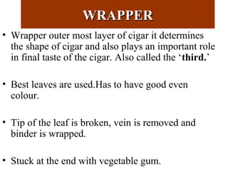 WRAPPERWRAPPER
• Wrapper outer most layer of cigar it determines
the shape of cigar and also plays an important role
in final taste of the cigar. Also called the ‘third.’
• Best leaves are used.Has to have good even
colour.
• Tip of the leaf is broken, vein is removed and
binder is wrapped.
• Stuck at the end with vegetable gum.
 