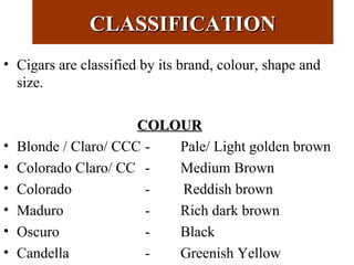 CLASSIFICATIONCLASSIFICATION
• Cigars are classified by its brand, colour, shape and
size.
COLOURCOLOUR
• Blonde / Claro/ CCC - Pale/ Light golden brown
• Colorado Claro/ CC - Medium Brown
• Colorado - Reddish brown
• Maduro - Rich dark brown
• Oscuro - Black
• Candella - Greenish Yellow
 
