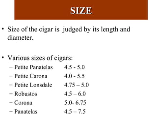 SIZESIZE
• Size of the cigar is judged by its length and
diameter.
• Various sizes of cigars:
– Petite Panatelas 4.5 - 5.0
– Petite Carona 4.0 - 5.5
– Petite Lonsdale 4.75 – 5.0
– Robustos 4.5 – 6.0
– Corona 5.0- 6.75
– Panatelas 4.5 – 7.5
 