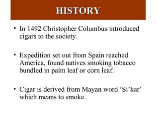 HISTORYHISTORY
• In 1492 Christopher Columbus introduced
cigars to the society.
• Expedition set out from Spain reached
America, found natives smoking tobacco
bundled in palm leaf or corn leaf.
• Cigar is derived from Mayan word ‘Si’kar’
which means to smoke.
 