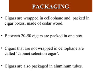 PACKAGINGPACKAGING
• Cigars are wrapped in cellophane and packed in
cigar boxes, made of cedar wood.
• Between 20-50 cigars are packed in one box.
• Cigars that are not wrapped in cellophane are
called ‘cabinet selection cigar’.
• Cigars are also packaged in aluminum tubes.
 