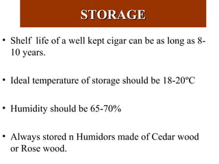 STORAGESTORAGE
• Shelf life of a well kept cigar can be as long as 8-
10 years.
• Ideal temperature of storage should be 18-20ºC
• Humidity should be 65-70%
• Always stored n Humidors made of Cedar wood
or Rose wood.
 