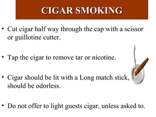 CIGAR SMOKINGCIGAR SMOKING
• Cut cigar half way through the cap with a scissor
or guillotine cutter.
• Tap the cigar to remove tar or nicotine.
• Cigar should be lit with a Long match stick,
should be odorless.
• Do not offer to light guests cigar, unless asked to.
 