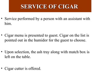 SERVICE OF CIGARSERVICE OF CIGAR
• Service performed by a person with an assistant with
him.
• Cigar menu is presented to guest. Cigar on the list is
pointed out in the humidor for the guest to choose.
• Upon selection, the ash tray along with match box is
left on the table.
• Cigar cutter is offered.
 