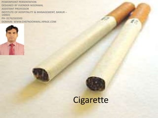 Cigarette
POWERPOINT PERSENTATION
DESIGNED BY VIJENDER NOONWAL
ASSISTANT PROFESSOR
INSTITUTE OF HOSPITALITY & MANAGEMENT, BANUR –
140601
PH- 01762503503
DOMAIN: WWW.CHEFNOONWAL.HPAGE.COM
For detail
http://en.wikipedia.org/wiki/Cigarette
 