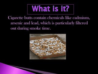 Cigarette butts contain chemicals like cadmium,
 arsenic and lead, which is particularly filtered
 out during smoke time.
 