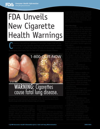 Consumer Health Information
         www.fda.gov/consumer



                                                                                 powerful depictions of the health



FDA Unveils
                                                                                 risks of smoking and they will help
                                                                                 encourage smokers to quit, and pre-
                                                                                 vent children from smoking,” said
                                                                                 Health and Human Services Secre-
                                                                                 tary Kathleen Sebelius.


New Cigarette                                                                    Nine Warnings
                                                                                   I n Nove mb e r, F DA of f ic ia l s
                                                                                 posted 36 images on the Internet



Health Warnings
                                                                                 (www.fda.gov/tobacco) and gave the
                                                                                 public 90 days to comment. The
                                                                                 agency received more than 1,700
                                                                                 comments from the public, retail-
                                                                                 ers, health professionals, advocacy




C
                                                                                 groups, the tobacco industry, state
     onsumers are getting a glimpse of warnings images that will be              and local public health agencies,
     alternating on all cigarette packages and advertisements within             and others.
                                                                                   Regulators used the comments,
     15 months—an effort by health ofﬁcials to discourage smoking
                                                                                 scientiﬁc literature, and the results
by bringing Americans face to face with tobacco-related disease.                 of an 18,000-person study to nar-
                                                                                 row the images to nine. Each of
                                                                                 the images—a mix of illustrations
                                                                                 and photos depicting the negative
                                                                                 health consequences of smoking—
                                                                                 will be paired with one of these nine
                                                                                 printed warnings:

                                                                                  addictive—with an image of a
                                                                                  man smoking through a hole in
                                                                                  his throat

                                                                                  harm your children—with an
                                                                                  image of a parent holding a baby
                                                                                  as smoke drifts towards them

                                                                                  lung disease—with an image
                                                                                  of a disease-riddled lung and a
                                                                                  healthy lung

                                                                                  cancer—with an image of an open
                                                                                  sore and stained teeth on the
                                                                                  lips and mouth of a smoker with
                                                                                  mouth cancer
Federal regulators unveiled nine graphic warnings that must be on cigarette
packaging and advertisements by September 2012. The warning above shows
                                                                                  strokes and heart disease—with
healthy lungs (left) and the diseased lungs of a smoker.
                                                                                  an image of a man who needs an
                                                                                  oxygen mask to breathe
  The Food and Drug Administration        must appear on every cigarette pack,
unveiled the nine, color images—          carton, and advertisement by Sep-       pregnancy can harm your baby—
including some of bodies ravaged by       tember 2012.                            with an illustration of a crying
disease—at a news conference. The           “President Obama is commit-           newborn in an incubator and
images, which are paired with text        ted to protecting our nation’s chil-    hooked-up to a monitor
health warnings, are required under       dren and t he A mer ican people
the 2009 Family Smoking Preven-           from the dangers of tobacco use.        you—with the image of a dead
tion and Tobacco Control Act. They        These labels are frank, honest and      man with a surgery-scarred chest


1 / FDA Consumer Health Information / U.S. Food and Drug Administration                                      J U N E 2 0 11
 