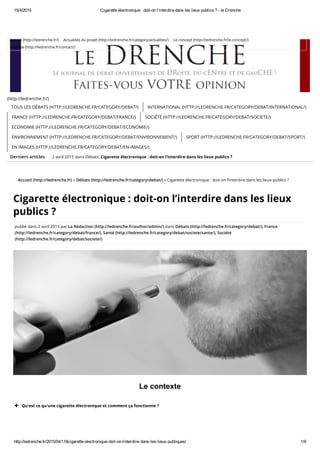 15/4/2015 Cigarette électronique : doit­on l'interdire dans les lieux publics ? ­ le Drenche
http://ledrenche.fr/2015/04/118cigarette­electronique­doit­on­linterdire­dans­les­lieux­publiques/ 1/9
Derniers articles
Accueil (http://ledrenche.fr) » Débats (http://ledrenche.fr/category/debat/) » Cigarette électronique : doit-on l’interdire dans les lieux publics ?
Cigarette électronique : doit-on l’interdire dans les lieux
publics ?
publié dans 2 avril 2015 par La Rédaction (http://ledrenche.fr/author/admin/) dans Débats (http://ledrenche.fr/category/debat/), France
(http://ledrenche.fr/category/debat/france/), Santé (http://ledrenche.fr/category/debat/societe/sante/), Société
(http://ledrenche.fr/category/debat/societe/)
Le contexte
(http://ledrenche.fr/)
2 avril 2015 dans Débats: Cigarette électronique : doit-on l’interdire dans les lieux publics ?
TOUS LES DÉBATS (HTTP://LEDRENCHE.FR/CATEGORY/DEBAT/) INTERNATIONAL (HTTP://LEDRENCHE.FR/CATEGORY/DEBAT/INTERNATIONAL/)
FRANCE (HTTP://LEDRENCHE.FR/CATEGORY/DEBAT/FRANCE/) SOCIÉTÉ (HTTP://LEDRENCHE.FR/CATEGORY/DEBAT/SOCIETE/)
ECONOMIE (HTTP://LEDRENCHE.FR/CATEGORY/DEBAT/ECONOMIE/)
ENVIRONNEMENT (HTTP://LEDRENCHE.FR/CATEGORY/DEBAT/ENVIRONNEMENT/) SPORT (HTTP://LEDRENCHE.FR/CATEGORY/DEBAT/SPORT/)
EN IMAGES (HTTP://LEDRENCHE.FR/CATEGORY/DEBAT/EN-IMAGES/)
Qu'est ce qu'une cigarette électronique et comment ça fonctionne ?
Accueil (http://ledrenche.fr/) Actualités du projet (http://ledrenche.fr/category/actualites/) Le concept (http://ledrenche.fr/le-concept/)
L’équipe (http://ledrenche.fr/contact/)
 