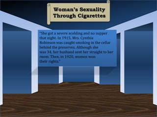 Woman’s Sexuality
        Through Cigarettes


“She got a severe scolding and no supper
that night. In 1915, Mrs. Cynthia
Robinson was caught smoking in the cellar
behind the preserves. Although she
was 34, her husband sent her straight to her
room. Then, in 1920, women won
their rights.”
 