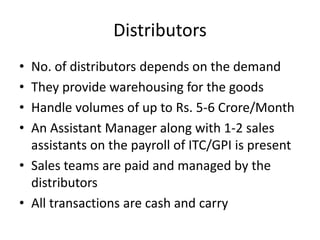 Distributors
• No. of distributors depends on the demand
• They provide warehousing for the goods
• Handle volumes of up to Rs. 5-6 Crore/Month
• An Assistant Manager along with 1-2 sales
  assistants on the payroll of ITC/GPI is present
• Sales teams are paid and managed by the
  distributors
• All transactions are cash and carry
 