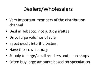 Dealers/Wholesalers
• Very important members of the distribution
  channel
• Deal in Tobacco, not just cigarettes
• Drive large volumes of sale
• Inject credit into the system
• Have their own storage
• Supply to large/small retailers and paan shops
• Often buy large amounts based on speculation
 
