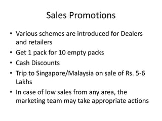 Sales Promotions
• Various schemes are introduced for Dealers
  and retailers
• Get 1 pack for 10 empty packs
• Cash Discounts
• Trip to Singapore/Malaysia on sale of Rs. 5-6
  Lakhs
• In case of low sales from any area, the
  marketing team may take appropriate actions
 