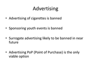 Advertising
• Advertising of cigarettes is banned

• Sponsoring youth events is banned

• Surrogate advertising likely to be banned in near
  future

• Advertising PoP (Point of Purchase) is the only
  viable option
 