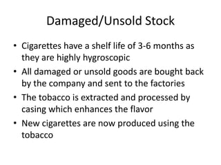 Damaged/Unsold Stock
• Cigarettes have a shelf life of 3-6 months as
  they are highly hygroscopic
• All damaged or unsold goods are bought back
  by the company and sent to the factories
• The tobacco is extracted and processed by
  casing which enhances the flavor
• New cigarettes are now produced using the
  tobacco
 