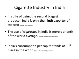Cigarette Industry in India
• In spite of being the second biggest
  producer, India is only the ninth exporter of
  tobacco  (Source: Tobacco Board)




• The use of cigarettes in India is merely a tenth
  of the world average.                      (Source: World Health Organization)




• India’s consumption per capita stands at 99th
  place in the world                 (Source: World Health Organization)
 
