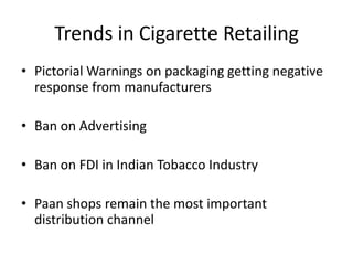 Trends in Cigarette Retailing
• Pictorial Warnings on packaging getting negative
  response from manufacturers

• Ban on Advertising

• Ban on FDI in Indian Tobacco Industry

• Paan shops remain the most important
  distribution channel
 