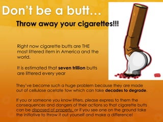 Don’t be a butt…
Throw away your cigarettes!!!
Right now cigarette butts are THE
most littered item in America and the
world.
It is estimated that seven trillion butts
are littered every year
They’ve become such a huge problem because they are made
out of cellulose acetate tow which can take decades to degrade.
If you or someone you know litters, please express to them the
consequences and dangers of their actions so that cigarette butts
can be disposed of properly, or if you see one on the ground take
the initiative to throw it out yourself and make a difference!
 
