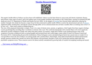 Nicotine Research Paper
The negative health effects of tobacco use have been well established. Tobacco use has been shown to cause acute and chronic respiratory disease,
heart disease, many types of cancer, and is the leading cause of preventable morbidity and mortality in the United States, causing an estimated 443,000
deaths per year (U.S. Department of Health and Human Services 2004). As the dangers of smoking have become better understood, reducing the
number of people who smoke has become a major focus for those interested in public health. Efforts to restrict the advertisement and sale of tobacco,
implement public smoking bans, and educate citizens through public service announcements have all had a sizeable effect on smoking rates in the U.S.
In Fact, over ... Show more content on Helpwriting.net ...
The crux of this proposed relationship is simple; if one is in a state of chronic stress, anxiety, or agitation, a brief respite from these negative feelings
is more psychologically rewarding than it would be to someone who is not. This could also lead people with a mental illness to be more negatively
affected by nicotine withdrawal. People who suffer from panic attacks, for instance, might find it harder to quit smoking because some of the
symptoms of nicotine withdrawal (such as racing thoughts and increased heart rate) could trigger a panic attack (Centers for Disease Control and
Prevention 2013). Understanding the powerful combination of these biological, social, and psychological factors has caused some to wonder if it is
even possible to lower the rate of tobacco use among people with a mental illness. Interestingly, many behavioral health and medical professionals
actually question whether they should even advise their patients with psychiatric disorders to quit at all, fearing that quitting might make their
psychiatric symptoms worse. These concerns seem to be almost entirely contradicted by growing body of research investigating smoking and mental
... Get more on HelpWriting.net ...
 