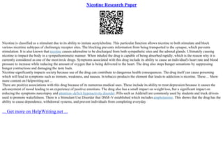 Nicotine Research Paper
Nicotine is classified as a stimulant due to its ability to imitate acetylcholine. This particular function allows nicotine to both stimulate and block
various nicotinic subtypes of cholinergic receptor sites. The blocking prevents information from being transported to the synapse, which prevents
stimulation. It is also known that nicotine causes adrenaline to be discharged from both sympathetic sites and the adrenal glands. Ultimately causing
nicotine to impact the body in a sympathomimetic manner. When inhaled the drug is capable of being absorbed rapidly, which is the reason why it is
currently considered as one of the most toxic drugs. Symptoms associated with this drug include its ability to cause an individual's heart rate and blood
pressure to increase while reducing the amount of oxygen that is being delivered to the heart. The drug also stops hunger sensations by suppressing
hunger contractions and damaging the taste buds.
Nicotine significantly impacts society because use of the drug can contribute to dangerous health consequences. The drug itself can cause poisoning
which will lead to symptoms such as tremors, weakness, and nausea. In tobacco products the element that leads to addiction is nicotine. These ... Show
more content on Helpwriting.net ...
There are positive associations with this drug because of its numerous medical uses. These include its ability to treat depression because it causes the
advancement of mood leading to an experience of positive emotions. The drug also has a small impact on weight loss, but a significant impact on
reducing the symptoms narcolepsy and attention–deficit hyperactivity disorder. Pills such as Adderall are commonly used by students and truck drivers
used to promote wakefulness. There is a Stimulant Use Disorder that DSM–V established which includes amphetamine. This shows that the drug has the
ability to cause dependence, withdrawal systems, and prevent individuals from completing everyday
... Get more on HelpWriting.net ...
 