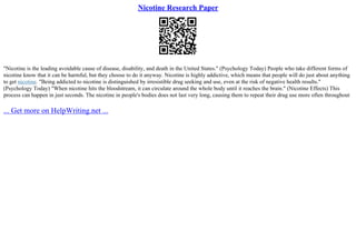 Nicotine Research Paper
"Nicotine is the leading avoidable cause of disease, disability, and death in the United States." (Psychology Today) People who take different forms of
nicotine know that it can be harmful, but they choose to do it anyway. Nicotine is highly addictive, which means that people will do just about anything
to get nicotine. "Being addicted to nicotine is distinguished by irresistible drug seeking and use, even at the risk of negative health results."
(Psychology Today) "When nicotine hits the bloodstream, it can circulate around the whole body until it reaches the brain." (Nicotine Effects) This
process can happen in just seconds. The nicotine in people's bodies does not last very long, causing them to repeat their drug use more often throughout
... Get more on HelpWriting.net ...
 