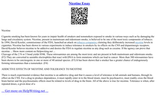Nicotine Essay
Nicotine
Cigarette smoking has been known for years to impair health of smokers and nonsmokers exposed to smoke in various ways such as by damaging the
lungs and circulatory system. Nicotine, present in mainstream and sidestream smoke, is believed to be one of the most toxic components of tobacco.
In 1994, David Kessler, commissioner of the FDA, launched an attack on tobacco companies, claiming they deliberately increased nicotine levels in
cigarettes. Nicotine has been shown in various experiments to induce tolerance in smokers by its effects on the CNS and dopaminergic receptors.
David Kessler believes nicotine to be addictive and desires the FDA to regulate nicotine as any drug such as cocaine. If the agency can prove that
nicotine ... Show more content on Helpwriting.net ...
Cleavage of the 2 N or 5 bond yields NNK. These nitrosamines are among the most toxic and are present in both mainstream and sidestream smoke.
(F2) They are converted to unstable electrophiles that react with DNA to form mutations which can lead to cancer. More than 300 nitrosamines have
been shown to be carcinogenic in one or more of 40 animal species. (F3) It has been shown that a smoker has a greater chance of endogenously
forming nitrosamines than a nonsmoker. (F4)
ADDICTIVE EFFECTS OF NICOTINE AND TOLERANCE TO NICOTINE
There is much experimental evidence that nicotine is an addictive drug and that it causes a level of tolerance in lab animals and humans, through its
effect on the CNS. For a drug to produce dependence, it must rapidly enter in to the blood steam, must be psychoactive, must readily cross the blood
brain barrier and the psychosomatic effects must be related to levels of drug in the brain. All of the above is true for nicotine. Tolerance is when, after
repeated doses, a given dose of a
... Get more on HelpWriting.net ...
 