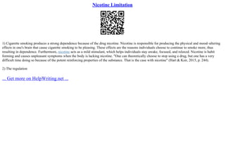 Nicotine Limitation
1) Cigarette smoking produces a strong dependence because of the drug nicotine. Nicotine is responsible for producing the physical and mood–altering
effects in one's brain that cause cigarette smoking to be pleasing. These effects are the reasons individuals choose to continue to smoke more, thus
resulting in dependence. Furthermore, nicotine acts as a mild stimulant, which helps individuals stay awake, focused, and relaxed. Nicotine is habit
forming and causes unpleasant symptoms when the body is lacking nicotine. "One can theoretically choose to stop using a drug, but one has a very
difficult time doing so because of the potent reinforcing properties of the substance. That is the case with nicotine" (Hart & Ksir, 2015, p. 244).
2) The regulation
... Get more on HelpWriting.net ...
 