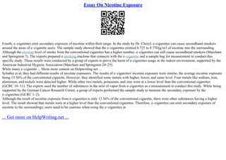 Essay On Nicotine Exposure
Fourth, e–cigarettes emit secondary exposure of nicotine within their range. In the study by Dr. Cheryl, e–cigarettes can cause secondhand smokers
around the areas of e–cigarette users. The sample study showed that the e–cigarettes emitted 0.725 to 8.77Ојg/m3 of nicotine into the surrounding.
Although the nicotine level of smoke from the conventional cigarettes has a higher number, e–cigarettes can still cause secondhand smokers (Marcham
and Springston 7). The experts prepared a smoking machine that connects with the e–cigarette and a sample bag for measurement to conduct this
specific study. These results were conducted by a group of experts to prove the harm of e–cigarettes usage in the indoor environment, supported by the
American Industrial Hygiene Association (Marcham and Springston 24–25).
While many e–cigarette ... Show more content on Helpwriting.net ...
Schaller et al, they had different results of nicotine exposures. The results of e–cigarettes' nicotine exposure were similar, the average nicotine exposure
being 13.56% of the conventional cigarette. However, they identified some metals with higher, lower, and same level. Four metals like sodium, iron,
aluminum, and nickels were detected higher. While other two metals, potassium, and zinc were at a lower level than the conventional cigarettes
(GCRC 10–11). The experts used the number of substances in the mist of vapor from e–cigarettes as a measurement to conduct this study. While being
supported by the German Cancer Research Center, a group of experts performed the sample study to measure the secondary exposure by the
e–cigarettes (GCRC 1–2).
Although the result of nicotine exposure from e–cigarettes is only 13.56% of the conventional cigarette, there were other substances having a higher
level. The result showed that metals were at a higher level than the conventional cigarettes. Therefore, e–cigarettes can emit secondary exposure of
nicotine to the surroundings; users need to be cautious when using the e–cigarettes in
... Get more on HelpWriting.net ...
 