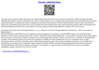 Nicotine Addiction Paper
This paper seeks to question rather than answer our understanding of the motivation to use and abuse of substances. Within this paper the author
challenges the reader to critically contemplate why a person would continue to use a substance that is known and proven to be detrimental to life, both
quality and quantity. In exploring the issues of substance use and abuse, the prevalence of Mental Health Disorders stands out like a sore thumb. It
seems to be so prevalent that the author feels a need to explore that notion that the answer may well be within the question; Why do individuals with
chemically imbalanced disorders have such a high level of using, abusing, and becoming addicted to chemicals they have access to.
According to the lecture and corroborating literature, nicotine addiction is one of the strongest addictions. Nicotine has ... Show more content on
Helpwriting.net ...
Realizing that people with MHD's have been identified as having a higher rate of nicotine use and that MHD's range in severity (both between
disorders as well as within a disorder) from mild to extreme. Using The Clinical Global Impression – Severity Scale, to rate the severity of the patient's
illness at the time of assessment, a patient is assessed on severity of mental illness rating 1, normal, not at all ill too 7, extremely ill. That being said,
I wonder, of the remaining smokers, how many have symptoms of a MHD, but whose symptoms do not rise to a diagnostic level, are high
functioning and have never been identified, or have simply fallen through the cracks. Does chemical imbalance account for an even higher rate of
smoking than is currently known or reported? Is there a connection between MHD's and other chemical dependencies that correlate to specific
chemical imbalances within specific disorders and patients? Are cigarettes, as a gateway drug, an initial drug of choice due to accessibility,
acceptability, legality, and lack of overt adverse societal
... Get more on HelpWriting.net ...
 