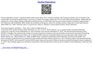 Nicotine Dependence
Nicotine dependence remains a significant public health concern (Rep., 2011). Cigarette smoking is the leading preventable cause of mortality in the
United States, accounting for approximately 1 out of every 5 deaths. On average, smokers die 13 to 14 years earlier than nonsmokers. Additionally the
estimates for average annual smoking–attributable productivity losses are $96.8 billion and the total economic burden of smoking is approximately
$193 billion per year (USDoHaH, 2000). Despite the availability of therapeutic options for smoking cessation, relapse rates remain high (Piasecki,
2006; Pollak et al., 2007). Therefore, there is a need for new, effective, strategies to assist cigarette smokers achieve abstinence.
Transcranial magnetic stimulation ... Show more content on Helpwriting.net ...
As has been shown in task activation studies (Hartwell et al., 2011; Li et al., 2013a), chronic nicotine exposure leads to disordered functional
connectivity in specific circuits (Sutherland et al., 2013) and large–scale networks (Weiland et al., 2015). The left dorsolateral prefrontal cortex
(DLPFC) is thought to be essential in the exertion of executive control over emotions of craving and limbic reward circuits associated with smoking
(da Silva et al., 2013; Goldstein and Volkow, 2011). Structural MRI studies have found that smokers have decreased gray matter volume in the
DLPFC (Brody et al., 2004; Gallinat et al., 2006). In fMRI studies, researchers reported that smokers had hypo–activation of the DLPFC and
hyper–activation of subcortical areas as compared to both controls and former smokers (Nestor et al., 2011). Recently another study demonstrated that
decreased left DLPFC and increased PCC percent BOLD signal change and increased withdrawal symptoms predicted subsequent relapse (Loughead et
al., 2015). These findings suggest that a disruption of prefrontal cortex and subcortical reward circuits accompany nicotine dependence, which may lead
to the
... Get more on HelpWriting.net ...
 