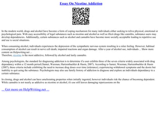 Essay On Nicotine Addiction
In the modern world, drugs and alcohol have become a form of coping mechanism for many individuals either seeking to relive physical, emotional or
psychological pain. With easy accessibility of legal substances such as nicotine and alcohol as well as illicit drugs like cannibis, substance users may
develop dependencies. Additionally, certain substances such as alcohol and cannabis have become more socially acceptable leading to repetitive use
and use is social situations.
When consuming alcohol, individuals experiences the depression of the sympathetic nervous system resulting in a relax feeling. However, habitual
consumption of alcohol can result in nerve cell death, impaired reactions and organ damage. After a year of alcohol use, individuals ... Show more
content on Helpwriting.net ...
Therefore, nicotine is the most addictive, followed by alcohol and lastly cannabis.
Among psychologists, the standard for diagnosing addiction is to determine if a user exhibits three of the seven criteria widely associated with drug
dependancy within a 12 month period (Samet, Waxman, Hartzenbuehler & Hasin, 2007). According to Samet, Waxman, Hartzenbuehler & Hasin
(2007), these criteria include exhibiting the need to increase drug doses over time (tolerance), experiencing withdrawal symptoms and the desire but
inability to quit using the substance. Psychologists may also use family history of addiction to diagnose and explore an individuals dependancy to a
certain substance.
In closing, drugs and alcohol can have ameliorating properties when initially ingested, however individuals risk the chance of becoming dependent.
While cannabis is not nearly as addictive as nicotine or alcohol, it's use still leaves damaging repercussions on the
... Get more on HelpWriting.net ...
 