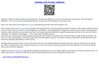 Smoking And Nicotine Addiction
Smoking is addictive both physically and psychologically. The physical addiction can traced to the nicotine in each cigarette. The psychological
addiction is, in its own way, just as bad. Smoking becomes second nature, like breathing. It seems hard to quit.
Stress is the main factor which trigger the smoking in the beginning and after when person addictive to it.
In the central nervous system, nicotine causes apparent and immediate relief of anxiety through neurochemical changes. When tobacco inhaled, nicotine
enters the brain within ten seconds to stimulate dopamine, acetylcholine, and norepinephrine. Through these actions, nicotine quickly induces pleasure,
improves mood, and enhances concentration and focus. Each cigarette provides hundreds of rapidly fleeting nicotine hits that in turn cause short bursts
of euphoria. The subjective psychological ... Show more content on Helpwriting.net ...
Thus, heart rate, respiratory rate, and blood pressure all increase after nicotine use.Nicotine effect on the HPA builds a trigger smoking continues; The
levels of cortisol and epinephrine in the body remain high with chronic HPA activation. The result is a blunted natural stress reaction that prevents the
body from responding appropriately to other stressors.
Although smokers generally believe that nicotine reduces their stress, the repeated dopamine stimulation provides negative reinforcement of cigarette
use. Chronic smoking leads to the compulsion of greater use to try to minimize the anxiety that results from lower dopamine levels when the nicotine
effect wears off between cigarettes.
Smoking and nicotine addiction are aggravated by additional, outside sources of stress, higher cigarette use during times of known external stressors. In
addition, the body of a smoker develops chronic physical health problems from nicotine damage that facilitate stress
... Get more on HelpWriting.net ...
 
