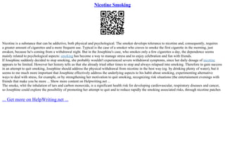 Nicotine Smoking
Nicotine is a substance that can be addictive, both physical and psychological. The smoker develops tolerance to nicotine and, consequently, requires
a greater amount of cigarettes and a more frequent use. Typical is the case of a smoker who craves to smoke the first cigarette in the morning, just
awaken, because he's coming from a withdrawal night. But in the Josephine's case, who smokes only a few cigarettes a day, the dependence seems
mainly related to psychological aspects: smoking has become a way to manage stress and to enjoy celebration and fun with friends.
If Josephine suddenly decided to stop smoking, she probably wouldn't experienced severe withdrawal symptoms, since her daily dosage of nicotine
appears to be limited. However her history tells us that she already tried other times to stop and always relapsed into smoking. Therefore to gain success
in an attempt to quit smoking, Josephine should address the physical withdrawal from nicotine in the best way (eg. by drinking plenty of water), but it
seems to me much more important that Josephine effectively address the underlying aspects to his habit about smoking, experimenting alternative
ways to deal with stress, for example, or by strengthening her motivation to quit smoking, recognizing risk situations (the entertainment evenings with
friends that make you be more ... Show more content on Helpwriting.net ...
The smoke, whit the inhalation of tars and carbon monoxide, is a significant health risk for developing cardiovascular, respiratory diseases and cancer,
so Josephine could explore the possibility of promoting her attempt to quit and to reduce rapidly the smoking associated risks, through nicotine patches
... Get more on HelpWriting.net ...
 