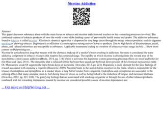 Nicotine Addiction
Abstract
This paper discusses substance abuse with the main focus on tobacco and nicotine addiction and touches on the counseling processes involved. The
continued overuse of tobacco products all over the world is one of the leading causes of preventable health issues and deaths. The addictive substance
found in tobacco is called nicotine. Nicotine is chemical agent that is dispensed in very large doses through the usage tobacco products, such as cigarette
smoking or chewing tobacco. Dependence or addiction is commonplace among users of tobacco products. Due to high levels of discrimination, racial,
ethnic, and cultural minorities are susceptible to substance. Applicable treatments leading to cessation of tobacco product usage include ... Show more
content on Helpwriting.net ...
Nicotine is a psychoactive drug that messes with the chemical makeup of a smoker's brain resulting in addiction. Nicotine is considered the main
addictive component in tobacco products that inspires the continued usage. The rapidity at which nicotine is absorbed into the reward area of the
mesolimbic system causes addiction (Bodie, 2014, pg. 318) where is activates the dopamine system generating pleasing effects on mood and behavior
(De Biasi and Dani, 2011). The dopamine that is released within the brain then speeds up the break down process of the chemical monoamine oxide
ОІ. Monoamine oxide ОІ supports the rapid break down of dopamine (Doweiko, 2012, pg. 221). Dopamine is main element for the false feelings of
reward associated with smoking a cigarette (Benowitz, 2009). Nicotine binds to the acetylcholine receptors in the brain, which is responsible for the
release of endorphins and epinephrine as a smoker draws a lung full of smoke from a cigarette. Endorphins and epinephrine are associated to the
calming affects that many smokers claim to feel during times of stress, as well as being linked to the reduction of fatigue, and increased alertness
(Doweiko, 2012, pg. 221–222). The gratifying feelings that are associated with smoking a cigarette or through the use of other tobacco products,
combined with the rewarding impressions caused by nicotine are considered possible causes of nicotine dependence and
... Get more on HelpWriting.net ...
 