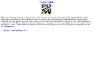 Nicotine Addicts
Addiction is fact of being to do thing or activity every time. These days many people addicts smoke and this is a big problem for people. Smoke is
not health and must people do not smoke to keep them healthy. In this essay, I will discussion about why smoke makes people addictive and why
some people able to quit and other people not. There are many reasons that make people addict smoke. For example, they may smoke for a long time,
so that makes it habits and they smoke every time. Smoke has Nicotine, so when they smoke for a long time, they must smoke because they feel tired
and they need Nicotine. After they smoke, they feel relaxed and get more energy with hard time. Moreover, some people see other friends smoke and
they smoke with them.
... Get more on HelpWriting.net ...
 