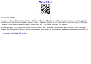 Nicotine Effects
The Effects of Nicotine
Nicotine is a distinctly addictive substance. Which can be found in Tobacco. Which Tobacco is the main ingredient to chewing Tobacco, cigarettes,
and more. For any user of Tobacco, it relaxes them and acts like a depressant. The users are relaxed because the relief of their own nicotine craving.
Follow this further, due to this addiction, the more frequent a user uses Tobacco, it can affect their body negativity.
As the early stages of smoking began, the nicotine will affect the user's body. The userВґs neurotransmitter would be affected during first stages of
smoking. A neurotransmitter is a nerve cell that carries messages to another nerve cell. Soon enough, as smoking progresses, the neurotransmitters in
... Get more on HelpWriting.net ...
 