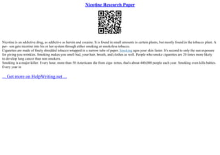 Nicotine Research Paper
Nicotine is an addictive drug, as addictive as heroin and cocaine. It is found in small amounts in certain plants, but mostly found in the tobacco plant. A
per– son gets nicotine into his or her system through either smoking or smokeless tobacco.
Cigarettes are made of finely shredded tobacco wrapped in a narrow tube of paper. Smoking ages your skin faster. It's second to only the sun exposure
for giving you wrinkles. Smoking makes you smell bad, your hair, breath, and clothes as well. People who smoke cigarettes are 20 times more likely
to develop lung cancer than non smokers.
Smoking is a major killer. Every hour, more than 50 Americans die from ciga– rettes, that's about 440,000 people each year. Smoking even kills babies.
Every year in
... Get more on HelpWriting.net ...
 