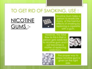 TO GET RID OF SMOKING, USE :
NICOTINE
GUMS :-
Nicotine Gum helps a
person to eradicate
many of the harmful
effects of smoking by
replacing a cigarette
with a gum.
However, the fatal
flaw to this is that a
person gets addicted
to nicotine gum and it
just becomes a
matter of replacing
addictions.
The proper way to
chew nicotine gum is
given on the right
side.
 