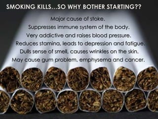 SMOKING
KILLS….SO WHY
BOTHER TO
START??
SMOKING KILLS…SO WHY BOTHER STARTING??
Major cause of stoke.
Suppresses immune system of the body.
Very addictive and raises blood pressure.
May cause gum problem, emphysema and cancer.
Reduces stamina, leads to depression and fatigue.
Dulls sense of smell, causes wrinkles on the skin.
 
