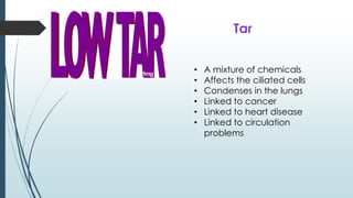 • A mixture of chemicals
• Affects the ciliated cells
• Condenses in the lungs
• Linked to cancer
• Linked to heart disease
• Linked to circulation
problems
Tar
 
