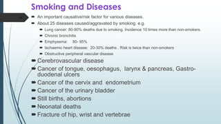 Smoking and Diseases
 An important causative/risk factor for various diseases.
 About 25 diseases caused/aggravated by smoking. e.g.
 Lung cancer: 80-90% deaths due to smoking. Incidence 10 times more than non-smokers.
 Chronic bronchitis
 Emphysema: 80- 95%
 Ischaemic heart disease: 20-30% deaths . Risk is twice than non-smokers
 Obstructive peripheral vascular disease
Cerebrovascular disease
Cancer of tongue, oesophagus, larynx & pancreas, Gastro-
duodenal ulcers
Cancer of the cervix and endometrium
Cancer of the urinary bladder
Still births, abortions
Neonatal deaths
Fracture of hip, wrist and vertebrae
16
 