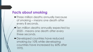 Facts about smoking
Three million deaths annually because
of smoking – means one death after
every 8 seconds.
Ten million deaths annually expected by
2020 - means one death after every
three seconds.
Developed countries have reduced
smoking by 10% while developing
countries have increased by 60% after
1970.
3
 